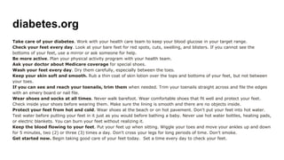 diabetes.org
Take care of your diabetes. Work with your health care team to keep your blood glucose in your target range.
Check your feet every day. Look at your bare feet for red spots, cuts, swelling, and blisters. If you cannot see the
bottoms of your feet, use a mirror or ask someone for help.
Be more active. Plan your physical activity program with your health team.
Ask your doctor about Medicare coverage for special shoes.
Wash your feet every day. Dry them carefully, especially between the toes.
Keep your skin soft and smooth. Rub a thin coat of skin lotion over the tops and bottoms of your feet, but not between
your toes.
If you can see and reach your toenails, trim them when needed. Trim your toenails straight across and file the edges
with an emery board or nail file.
Wear shoes and socks at all times. Never walk barefoot. Wear comfortable shoes that fit well and protect your feet.
Check inside your shoes before wearing them. Make sure the lining is smooth and there are no objects inside.
Protect your feet from hot and cold. Wear shoes at the beach or on hot pavement. Don't put your feet into hot water.
Test water before putting your feet in it just as you would before bathing a baby. Never use hot water bottles, heating pads,
or electric blankets. You can burn your feet without realizing it.
Keep the blood flowing to your feet. Put your feet up when sitting. Wiggle your toes and move your ankles up and down
for 5 minutes, two (2) or three (3) times a day. Don't cross your legs for long periods of time. Don't smoke.
Get started now. Begin taking good care of your feet today. Set a time every day to check your feet.
 
