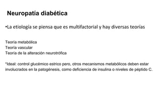 Neuropatía diabética
•La etiología se piensa que es multifactorial y hay diversas teorías
Teoría metabólica
Teoría vascular
Teoría de la alteración neurotrófica
*Ideal: control glucémico estrico pero, otros mecanismos metabólicos deben estar
involucrados en la patogénesis, como deficiencia de insulina o niveles de péptido C.
 