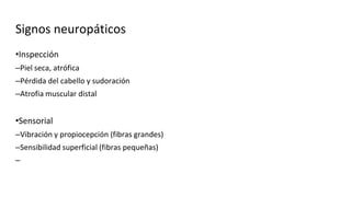 Signos neuropáticos
•Inspección
–Piel seca, atrófica
–Pérdida del cabello y sudoración
–Atrofia muscular distal
•Sensorial
–Vibración y propiocepción (fibras grandes)
–Sensibilidad superficial (fibras pequeñas)
–
 