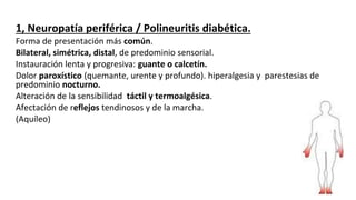1, Neuropatía periférica / Polineuritis diabética.
Forma de presentación más común.
Bilateral, simétrica, distal, de predominio sensorial.
Instauración lenta y progresiva: guante o calcetín.
Dolor paroxístico (quemante, urente y profundo). hiperalgesia y parestesias de
predominio nocturno.
Alteración de la sensibilidad táctil y termoalgésica.
Afectación de reflejos tendinosos y de la marcha.
(Aquíleo)
 