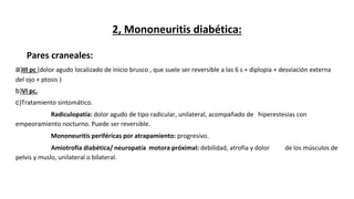 2, Mononeuritis diabética:
Pares craneales:
a)III pc (dolor agudo localizado de inicio brusco , que suele ser reversible a las 6 s + diplopia + desviación externa
del ojo + ptosis )
b)VI pc.
c)Tratamiento sintomático.
Radiculopatía: dolor agudo de tipo radicular, unilateral, acompañado de hiperestesias con
empeoramiento nocturno. Puede ser reversible.
Mononeuritis periféricas por atrapamiento: progresivo.
Amiotrofia diabética/ neuropatía motora próximal: debilidad, atrofia y dolor de los músculos de
pelvis y muslo, unilateral o bilateral.
 