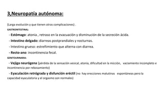 3,Neuropatía autónoma:
(Larga evolución y que tienen otras complicaciones) .
GASTROINTESTINAL:
- Estómago: atonia , retraso en la evacuación y disminución de la secreción ácida.
- Intestino delgado: diarreas postprandiales y nocturnas.
- Intestino grueso: estreñimiento que alterna con diarrea.
- Recto-ano: incontinencia fecal.
GENITOURINARIA:
- Vejiga neurógena (pérdida de la sensación vesical, atonía, dificultad en la micción, vaciamiento incompleto e
incontinencia por rebosamiento)
- Eyaculación retrógrada y disfunción eréctil (no hay erecciones matutinas espontáneas pero la
capacidad eyaculatoria y el orgasmo son normales)
 