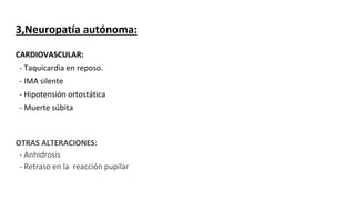 3,Neuropatía autónoma:
CARDIOVASCULAR:
- Taquicardia en reposo.
- IMA silente
- Hipotensión ortostática
- Muerte súbita
OTRAS ALTERACIONES:
- Anhidrosis
- Retraso en la reacción pupilar
 