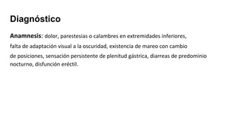Diagnóstico
Anamnesis: dolor, parestesias o calambres en extremidades inferiores,
falta de adaptación visual a la oscuridad, existencia de mareo con cambio
de posiciones, sensación persistente de plenitud gástrica, diarreas de predominio
nocturno, disfunción eréctil.
 