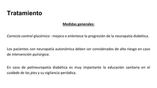 Tratamiento
Medidas generales:
Correcto control glucémico : mejora o enlentece la progresión de la neuropatía diabética.
Los pacientes con neuropatía autonómica deben ser considerados de alto riesgo en caso
de intervención quirúrgica.
En caso de polineuropatía diabética es muy importante la educación sanitaria en el
cuidado de los pies y su vigilancia periódica.
 