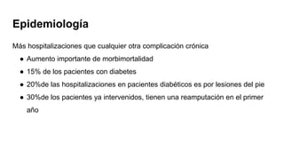 Epidemiología
Más hospitalizaciones que cualquier otra complicación crónica
● Aumento importante de morbimortalidad
● 15% de los pacientes con diabetes
● 20%de las hospitalizaciones en pacientes diabéticos es por lesiones del pie
● 30%de los pacientes ya intervenidos, tienen una reamputación en el primer
año
 