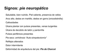 Saludable, bien nutrido. Piel caliente, presencia de vellos
Arco alto, dedos en martillo, dedos en garra (onicodistrofia)
Callosidades
Úlcera plantar con pulsos presentes, venas turgentes
Úlcera de decúbito de talón y pantorrilla
Pulsos periféricos presentes
Pie seco: anhidrosis “Auto-simpatectomía”
Reflejos alterados
Dolor intermitente
Deformidad de arquitectura del pie: Pie de Charcot
Signos: pie neuropático
 