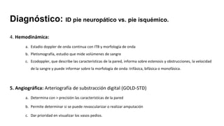 4. Hemodinámica:
a. Estadio doppler de onda continua con ITB y morfología de onda
b. Pletismografía, estudio que mide volúmenes de sangre
c. Ecodoppler, que describe las características de la pared, informa sobre estenosis y obstrucciones, la velocidad
de la sangre y puede informar sobre la morfología de onda: trifásica, bifásica o monofásica.
5. Angiográfica: Arteriografía de substracción digital (GOLD-STD)
a. Determina con > precisión las características de la pared
b. Permite determinar si se puede revascularizar o realizar amputación
c. Dar prioridad en visualizar los vasos pedios.
Diagnóstico: ID pie neuropático vs. pie isquémico.
 