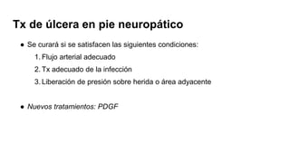 Tx de úlcera en pie neuropático
● Se curará si se satisfacen las siguientes condiciones:
1. Flujo arterial adecuado
2. Tx adecuado de la infección
3. Liberación de presión sobre herida o área adyacente
● Nuevos tratamientos: PDGF
 