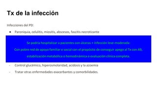 Tx de la infección
Infecciones del PD:
● Paroniquia, celulitis, miositis, abscesos, fascitis necrotizante
● AS, OM, tendonitis, úlceras infectadas
Estabilizar el estado metabólico:
- Normalización del equilibrio hidroelectrolítico
- Control glucémico, hiperosmolaridad, acidosis y la azoemia
- Tratar otras enfermedades exacerbantes y comorbilidades.
Se podría hospitalizar a pacientes con úlceras + infección leve-moderada:
Con pobre red de apoyo familiar o social con el propósito de conseguir apego al Tx con AB,
estabilización metabólica o hemodinámica o evaluación clínica completa.
 