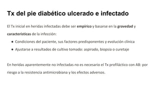 El Tx inicial en heridas infectadas debe ser empírico y basarse en la gravedad y
características de la infección:
● Condiciones del paciente, sus factores predisponentes y evolución clínica
● Ajustarse a resultados de cultivo tomado: aspirado, biopsia o curetaje
En heridas aparentemente no infectadas no es necesario el Tx profiláctico con AB: por
riesgo a la resistencia antimicrobiana y los efectos adversos.
Tx del pie diabético ulcerado e infectado
 