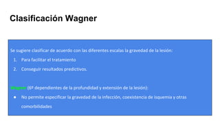 Clasificación Wagner
Se sugiere clasificar de acuerdo con las diferentes escalas la gravedad de la lesión:
1. Para facilitar el tratamiento
2. Conseguir resultados predictivos.
Wagner (6º dependientes de la profundidad y extensión de la lesión):
● No permite especificar la gravedad de la infección, coexistencia de isquemia y otras
comorbilidades
 