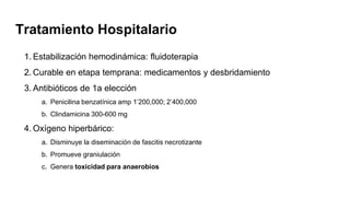 1. Estabilización hemodinámica: fluidoterapia
2. Curable en etapa temprana: medicamentos y desbridamiento
3. Antibióticos de 1a elección
a. Penicilina benzatínica amp 1’200,000; 2’400,000
b. Clindamicina 300-600 mg
4. Oxígeno hiperbárico:
a. Disminuye la diseminación de fascitis necrotizante
b. Promueve graniulación
c. Genera toxicidad para anaerobios
Tratamiento Hospitalario
 