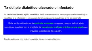 La desbridación del tejido necrótico: la úlcera no sanará a menos que se elimine el tejido
necrótico o la infección y, en caso de tener componente isquémico si no se mejora la
perfusión.
● Objetivo: eliminar tejido necrótico + eliminar infección
● Qx (única que ha mostrado ser eficaz), enzimática, autolítica, mecánica y biológica
Puede realizarse con bisturí, curetaje, tijeras curvas e hisopos
Tx del pie diabético ulcerado e infectado
Debe ser lo suficientemente profunda y extensa como para remover todo el tejido
necrótico e infectado con el propósito de transformar la úlcera crónica en una aguda con
mayores expectativas de curación.
 
