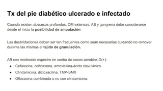 Tx del pie diabético ulcerado e infectado
Cuando existen abscesos profundos, OM extensas, AS y gangrena debe considerarse
desde el inicio la posibilidad de amputación
Las desbridaciones deben ser tan frecuentes como sean necesarias cuidando no remover
durante las mismas el tejido de granulación.
AB con moderado espectro en contra de cocos aerobios G(+):
● Cefalexina, ceftriaxona, amoxicilina-ácido clavulánico
● Clindamicina, dicloxacilina, TMP-SMX
● Ofloxacina combinada o no con clindamicina.
 
