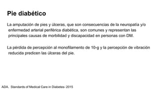 Pie diabético
La amputación de pies y úlceras, que son consecuencias de la neuropatía y/o
enfermedad arterial periférica diabética, son comunes y representan las
principales causas de morbilidad y discapacidad en personas con DM.
La pérdida de percepción al monofilamento de 10-g y la percepción de vibración
reducida predicen las úlceras del pie.
ADA. Standards of Medical Care in Diabetes- 2015
 