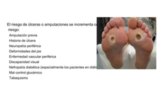 El riesgo de úlceras o amputaciones se incrementa con los siguientes factores de
riesgo:
Amputación previa
Historia de úlcera
Neuropatía periférica
Deformidades del pie
Enfermedad vascular periférica
Discapacidad visual
Nefropatía diabética (especialmente los pacientes en diálisis)
Mal control glucémico
Tabaquismo
 