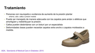 Tratamiento
• Personas con neuropatía o evidencia de aumento de la presión plantar
• eritema, calor, callos o presión medida
• Puede ser manejado de manera adecuada con los zapatos para andar o atléticos que
amortigüen y redistribuyan la presión.
• Callos pueden desbridarse con un bisturí por un especialista
• Deformidades óseas pueden necesitar zapatos extra ancho o zapatos moldeados a
medida.
ADA. Standards of Medical Care in Diabetes- 2015
 