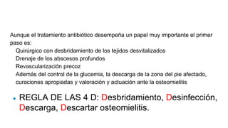 Aunque el tratamiento antibiótico desempeña un papel muy importante el primer
paso es:
Quirúrgico con desbridamiento de los tejidos desvitalizados
Drenaje de los abscesos profundos
Revascularización precoz
Además del control de la glucemia, la descarga de la zona del pie afectado,
curaciones apropiadas y valoración y actuación ante la osteomielitis
● REGLA DE LAS 4 D: Desbridamiento, Desinfección,
Descarga, Descartar osteomielitis.
 