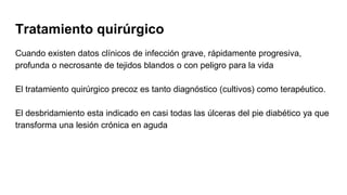 Tratamiento quirúrgico
Cuando existen datos clínicos de infección grave, rápidamente progresiva,
profunda o necrosante de tejidos blandos o con peligro para la vida
El tratamiento quirúrgico precoz es tanto diagnóstico (cultivos) como terapéutico.
El desbridamiento esta indicado en casi todas las úlceras del pie diabético ya que
transforma una lesión crónica en aguda
 