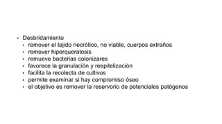 • Desbridamiento
• remover el tejido necrótico, no viable, cuerpos extraños
• remover hiperqueratosis
• remueve bacterias colonizares
• favorece la granulación y reepitelización
• facilita la recolecta de cultivos
• permite examinar si hay compromiso óseo
• el objetivo es remover la reservorio de potenciales patógenos
Guias IDSA para el manejo del pie diabetico infectado 2012
 