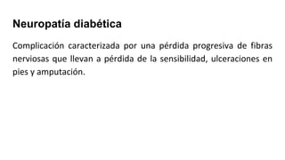 Neuropatía diabética
Complicación caracterizada por una pérdida progresiva de fibras
nerviosas que llevan a pérdida de la sensibilidad, ulceraciones en
pies y amputación.
 