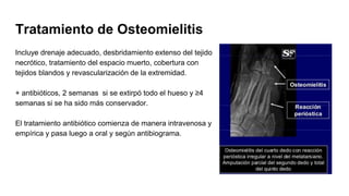 Tratamiento de Osteomielitis
Incluye drenaje adecuado, desbridamiento extenso del tejido
necrótico, tratamiento del espacio muerto, cobertura con
tejidos blandos y revascularización de la extremidad.
+ antibióticos, 2 semanas si se extirpó todo el hueso y ≥4
semanas si se ha sido más conservador.
El tratamiento antibiótico comienza de manera intravenosa y
empírica y pasa luego a oral y según antibiograma.
 