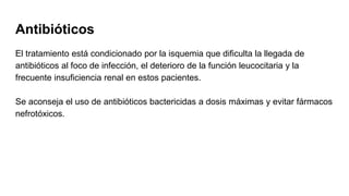 Antibióticos
El tratamiento está condicionado por la isquemia que dificulta la llegada de
antibióticos al foco de infección, el deterioro de la función leucocitaria y la
frecuente insuficiencia renal en estos pacientes.
Se aconseja el uso de antibióticos bactericidas a dosis máximas y evitar fármacos
nefrotóxicos.
 
