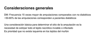 Consideraciones generales
DM: Frecuencia 15 veces mayor de amputaciones comparados con no diabéticos
~50-80% de las amputaciones corresponden a pacientes diabéticos
Una consideración básica para determinar el sitio de la amputación es la
necesidad de extirpar todo el tejido necrótico inviable o infectado
Es prioridad que no exista isquemia en los tejidos del muñón
 