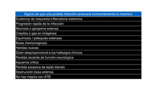 Signos de que una posible infección amenace inminentemente el miembro
Evidencia de respuesta inflamatoria sistemica
Progresión rapida de la infeccion
Necrosis o gangrena extensa
Crepitos o gas en imágenes
Equimosis / petequias extensas
Bulas (hemorragicas)
Heridas nuevas
Dolor desproporcional a los hallazgos clínicos
Perdida reciente de función neurologica
Isquemia critica
Perdida excesiva de tejido blando
Destrucción ósea extensa
No hay mejora con ATB
 