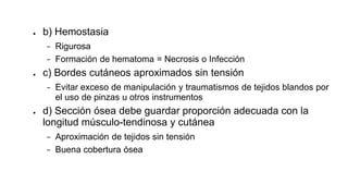 ● b) Hemostasia
− Rigurosa
− Formación de hematoma = Necrosis o Infección
● c) Bordes cutáneos aproximados sin tensión
− Evitar exceso de manipulación y traumatismos de tejidos blandos por
el uso de pinzas u otros instrumentos
● d) Sección ósea debe guardar proporción adecuada con la
longitud músculo-tendinosa y cutánea
− Aproximación de tejidos sin tensión
− Buena cobertura ósea
 