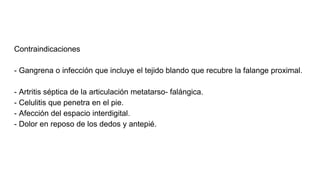 Contraindicaciones
- Gangrena o infección que incluye el tejido blando que recubre la falange proximal.
- Artritis séptica de la articulación metatarso- falángica.
- Celulitis que penetra en el pie.
- Afección del espacio interdigital.
- Dolor en reposo de los dedos y antepié.
 
