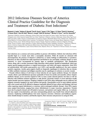 I D S A G U I D E L I N E S
2012 Infectious Diseases Society of America
Clinical Practice Guideline for the Diagnosis
and Treatment of Diabetic Foot Infectionsa
Benjamin A. Lipsky,1
Anthony R. Berendt,2
Paul B. Cornia,3
James C. Pile,4
Edgar J. G. Peters,5
David G. Armstrong,6
H. Gunner Deery,7
John M. Embil,8
Warren S. Joseph,9
Adolf W. Karchmer,10
Michael S. Pinzur,11
and Eric Senneville12
1
Department of Medicine, University of Washington, Veterans Affairs Puget Sound Health Care System, Seattle; 2
Bone Infection Unit, Nufﬁeld
Orthopaedic Centre, Oxford University Hospitals NHS Trust, Oxford; 3
Department of Medicine, University of Washington, Veteran Affairs Puget Sound
Health Care System, Seattle; 4
Divisions of Hospital Medicine and Infectious Diseases, MetroHealth Medical Center, Cleveland, Ohio; 5
Department of
Internal Medicine, VU University Medical Center, Amsterdam, The Netherlands; 6
Southern Arizona Limb Salvage Alliance, Department of Surgery,
University of Arizona, Tucson; 7
Northern Michigan Infectious Diseases, Petoskey; 8
Department of Medicine, University of Manitoba, Winnipeg,
Canada; 9
Division of Podiatric Surgery, Department of Surgery, Roxborough Memorial Hospital, Philadelphia, Pennsylvania; 10
Department of Medicine,
Division of Infectious Diseases, Beth Israel Deaconess Medical Center, Harvard Medical School, Boston, Massachusetts; 11
Department of
Orthopaedic Surgery and Rehabilitation, Loyola University Medical Center, Maywood, Illinois; and 12
Department of Infectious Diseases, Dron Hospital,
Tourcoing, France
Foot infections are a common and serious problem in persons with diabetes. Diabetic foot infections (DFIs)
typically begin in a wound, most often a neuropathic ulceration. While all wounds are colonized with
microorganisms, the presence of infection is deﬁned by ≥2 classic ﬁndings of inﬂammation or purulence.
Infections are then classiﬁed into mild (superﬁcial and limited in size and depth), moderate (deeper or more
extensive), or severe (accompanied by systemic signs or metabolic perturbations). This classiﬁcation
system, along with a vascular assessment, helps determine which patients should be hospitalized, which may
require special imaging procedures or surgical interventions, and which will require amputation. Most DFIs
are polymicrobial, with aerobic gram-positive cocci (GPC), and especially staphylococci, the most common
causative organisms. Aerobic gram-negative bacilli are frequently copathogens in infections that are chronic
or follow antibiotic treatment, and obligate anaerobes may be copathogens in ischemic or necrotic wounds.
Wounds without evidence of soft tissue or bone infection do not require antibiotic therapy. For infected
wounds, obtain a post-debridement specimen (preferably of tissue) for aerobic and anaerobic culture. Empiric
antibiotic therapy can be narrowly targeted at GPC in many acutely infected patients, but those at risk for
infection with antibiotic-resistant organisms or with chronic, previously treated, or severe infections usually
require broader spectrum regimens. Imaging is helpful in most DFIs; plain radiographs may be sufﬁcient, but
magnetic resonance imaging is far more sensitive and speciﬁc. Osteomyelitis occurs in many diabetic patients
with a foot wound and can be difﬁcult to diagnose (optimally deﬁned by bone culture and histology) and treat
(often requiring surgical debridement or resection, and/or prolonged antibiotic therapy). Most DFIs require
some surgical intervention, ranging from minor (debridement) to major (resection, amputation). Wounds
must also be properly dressed and off-loaded of pressure, and patients need regular follow-up. An ischemic
foot may require revascularization, and some nonresponding patients may beneﬁt from selected adjunctive
measures. Employing multidisciplinary foot teams improves outcomes. Clinicians and healthcare organiz-
ations should attempt to monitor, and thereby improve, their outcomes and processes in caring for DFIs.
Received 21 March 2012; accepted 22 March 2012.
a
It is important to realize that guidelines cannot always account for individual
variation among patients. They are not intended to supplant physician judgment
with respect to particular patients or special clinical situations. IDSA considers
adherence to these guidelines to be voluntary, with the ultimate determination
regarding their application to be made by the physician in the light of each
patient’s individual circumstances.
Correspondence: Benjamin A. Lipsky, MD, University of Washington, VA Puget
Sound Health Care System, 1660 S Columbian Way, Seattle, WA 98108
(balipsky@uw.edu).
Clinical Infectious Diseases 2012;54(12):1679–84
Published by Oxford University Press on behalf of the Infectious Diseases Society of
America 2012.
DOI: 10.1093/cid/cis460
IDSA Guideline for Diabetic Foot Infections • CID 2012:54 (15 June) • 1679
byguestonMay26,2012http://cid.oxfordjournals.org/Downloadedfrom
 