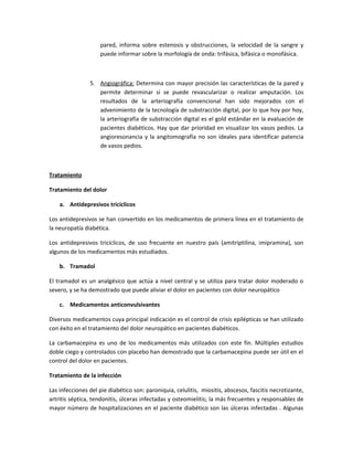 pared, informa sobre estenosis y obstrucciones, la velocidad de la sangre y
puede informar sobre la morfología de onda: trifásica, bifásica o monofásica.
5. Angiográfica: Determina con mayor precisión las características de la pared y
permite determinar si se puede revascularizar o realizar amputación. Los
resultados de la arteriografía convencional han sido mejorados con el
advenimiento de la tecnología de substracción digital, por lo que hoy por hoy,
la arteriografía de substracción digital es el gold estándar en la evaluación de
pacientes diabéticos. Hay que dar prioridad en visualizar los vasos pedios. La
angioresonancia y la angitomografía no son ideales para identificar patencia
de vasos pedios.
Tratamiento
Tratamiento del dolor
a. Antidepresivos tricíclicos
Los antidepresivos se han convertido en los medicamentos de primera línea en el tratamiento de
la neuropatía diabética.
Los antidepresivos tricíclicos, de uso frecuente en nuestro país (amitriptilina, imipramina), son
algunos de los medicamentos más estudiados.
b. Tramadol
El tramadol es un analgésico que actúa a nivel central y se utiliza para tratar dolor moderado o
severo, y se ha demostrado que puede aliviar el dolor en pacientes con dolor neuropático
c. Medicamentos anticonvulsivantes
Diversos medicamentos cuya principal indicación es el control de crisis epilépticas se han utilizado
con éxito en el tratamiento del dolor neuropático en pacientes diabéticos.
La carbamacepina es uno de los medicamentos más utilizados con este fin. Múltiples estudios
doble ciego y controlados con placebo han demostrado que la carbamacepina puede ser útil en el
control del dolor en pacientes.
Tratamiento de la infección
Las infecciones del pie diabético son: paroniquia, celulitis, miositis, abscesos, fascitis necrotizante,
artritis séptica, tendonitis, úlceras infectadas y osteomielitis; la más frecuentes y responsables de
mayor número de hospitalizaciones en el paciente diabético son las úlceras infectadas . Algunas
 