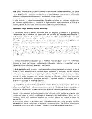 veces podría hospitalizarse a pacientes con úlceras con una infección leve o moderada, con pobre
red de apoyo familiar o social con el propósito de conseguir apego al tratamiento con antibióticos,
estabilización metabólica o hemodinámica o evaluación clínica completa.
En estos pacientes es indispensable estabilizar el estado metabólico. Esto implica la normalización
del equilibrio hidroelectrolítico, control de la hiperglucemia, hiperosmolaridad, acidosis y la
azoemia; además de tratar otras enfermedades exacerbantes y comorbilidades,
Tratamiento del pie diabético ulcerado e infectado
El tratamiento inicial en heridas infectadas debe ser empírico y basarse en la gravedad y
características de la infección, las condiciones del paciente, sus factores predisponentes y,
posteriormente, ajustarse de acuerdo con los resultados de cultivo recientes tomados a través de
aspirado, biopsia o curetaje y evolución clínica.
En heridas aparentemente no infectadas no es necesario el tratamiento profiláctico con
antibiótico, por riesgo a la resistencia antimicrobiana y los efectos adversos en el
Paciente.
Se sugiere clasificar de acuerdo con las diferentes escalas la gravedad de la lesión para facilitar el
tratamiento y conseguir resultados predictivos. En relación con las clasificaciones mencionadas, la
de Wagner se divide en seis grados dependientes de la profundidad y extensión de la lesión; sin
embargo, no permite especificar la gravedad de la infección, co-existencia de isquemia y otras
comorbilidades.
La lesión o úlcera crónica es la úlcera que ha mostrado incapacidad para la curación anatómica o
funcional a través del tiempo condicionando inflamación crónica e incapacidad para la
reepitelización con infecciones repetidas o persistentes.
La desbridación del tejido necrótico constituye un elemento decisivo en el tratamiento, ya que la
úlcera no sanará a menos que se elimine el tejido necrótico o la infección y, en caso de tener
componente isquémico si no se mejora la perfusión. La desbridación no sólo tiene como objeto
eliminar el tejido necrótico, sino también eliminar la infección. Existen cinco diferentes
alternativas de desbridación: quirúrgica, enzimática, autolítica, mecánica y biológica; sólo la
desbridación quirúrgica ha mostrado ser eficaz.
La desbridación puede realizarse con bisturí, curetaje, tijeras curvas e hisopos y debe ser lo
suficientemente profunda y extensa como para remover todo el tejido necrótico e infectado con el
propósito de transformar la úlcera crónica en una aguda con mayores expectativas de curación.
Cuando existen abscesos profundos, osteomielitis extensas, artritis sépticas y gangrena debe
considerarse desde el inicio la posibilidad de amputación, las desbridaciones deben ser tan
frecuentes como sean necesarias cuidando no remover durante las mismas el tejido de
granulación.
Se recomienda utilizar un antibiótico con moderado espectro en contra de cocos aerobios
grampositivos, como cefalexina, ceftriaxona, amoxicilina-ácido clavulánico, clindamicina,
dicloxacilina, trimetroprim-sulfametoxazol y ofloxacina combinada o no con clindamicina.
 
