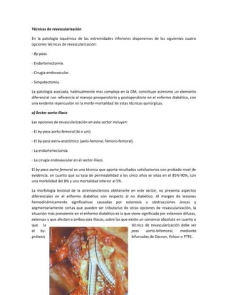 Técnicas de revascularización
En la patología isquémica de las extremidades inferiores disponemos de las siguientes cuatro
opciones técnicas de revascularización:
- By-pass.
- Endarteriectomía.
- Cirugía endovascular.
- Simpatectomía.
La patología asociada, habitualmente más compleja en la DM, constituye asimismo un elemento
diferencial con referencia al manejo preoperatorio y postoperatorio en el enfermo diabético, con
una evidente repercusión en la morbi-mortalidad de estas técnicas quirúrgicas.
a) Sector aorto-ilíaco
Las opciones de revascularización en este sector incluyen:
- El by-pass aorto-femoral (bi o uni).
- El by-pass extra-anatómico (axilo-femoral, fémoro-femoral).
- La endarteriectomía.
- La cirugía endovascular en el sector ilíaco.
El by-pass aorto-femoral es una técnica que aporta resultados satisfactorios con probado nivel de
evidencia, en cuanto que su tasa de permeabilidad a los cinco años se sitúa en el 85%-90%, con
una morbilidad del 8% y una mortalidad inferior al 5%.
La morfología lesional de la arterioesclerosis obliterante en este sector, no presenta aspectos
diferenciales en el enfermo diabético con respecto al no diabético. Al margen de lesiones
hemodinámicamente significativas causadas por estenosis u obstrucciones únicas y
segmentariamente cortas que pueden ser tributarias de otras opciones de revascularización, la
situación más prevalente en el enfermo diabético es la que viene significada por estenosis difusas,
extensas y que afectan a ambos ejes ilíacos, sobre las que existe un consenso absoluto en cuanto a
que la técnica de revascularización debe ser
el by- pass aorto-bifemoral, mediante
prótesis bifurcadas de Dacron, Velour o PTFE .
 