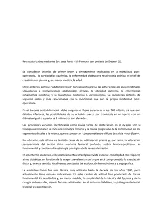 Revascularizados mediante by - pass Aorto - bi -Femoral con prótesis de Dacron (b).
Se consideran criterios de primer orden y directamente implicados en la mortalidad post-
operatoria, la cardiopatía isquémica, la enfermedad obstructiva respiratoria crónica, el nivel de
creatinina en plasma y, en menor medida, la edad.
Otros criterios, como el "abdomen hostil" por radiación previa, las adherencias de asas intestinales
secundarias a intervenciones abdominales previas, la obesidad extrema, la enfermedad
inflamatoria intestinal, y la colostomía, iliostomía o ureterostomía, se consideran criterios de
segundo orden y más relacionados con la morbilidad que con la propia mortalidad post-
operatoria.
En el by-pass aorto-bifemoral debe asegurarse flujos superiores a los 240 ml/min, ya que con
débitos inferiores, las posibilidades de su oclusión precoz por trombosis en un injerto con un
diámetro igual o superior a 8 milímetros son elevadas..
Las principales variables identificadas como causa tardía de obliteración en el by-pass son la
hiperplasia intimal en la zona anastomótica femoral y la propia progresión de la enfermedad en los
segmentos distales a la misma, que se comportan comprometiendo el flujo de salida —out-flow—.
No obstante, esta última es también causa de su obliteración precoz y, por tanto, la valoración
peroperatoria del sector distal —arteria femoral profunda, sector fémoro-poplíteo— es
fundamental y condicona la estrategia quirúrgica de la revascularización.
En el enfermo diabético, este planteamiento estratégico reviste especial complejidad con respecto
al no diabético, en función de la mayor prevalencia con la que está comprometida la circulación
distal y, en este sentido, los diversos protocolos de exploración hemodinámica y angiográfica .
La endarterectomía fue una técnica muy utilizada hasta la década de los años 1980, pero
actualmente tiene escasas indicaciones. En este cambio de actitud han ponderado de forma
fundamental los resultados y, en menor medida, la simplicidad de la técnica del by-pass y de la
cirugía endovascular, siendo factores adicionales en el enfermo diabético, la polisegmentariedad
lesional y la calcificación.
 
