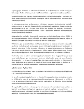 Algunos grupos mantienen su indicación en enfermos de edad inferior a los sesenta años y para
lesiones que afectan de forma puntual a la bifurcación ilíaca o segmentos cortos de un eje ilíaco.
La cirugía endovascular, realizada mediante angioplastia con balón de dilatación y asociada o no a
stent, tienen las mismas connotaciones estratégicas que en la arterioesclerosis obliterante en el
enfermo no diabético.
En estenosis concéntricas u obstrucciones inferiores a los cuatro centímetros de longitud y
preferentemente de la arteria ilíaca común, los resultados de la angioplastia ilíaca presentan una
permeabilidad inicial del 75%-100%, que decrece en lesiones más extensas, excéntricas y
calcificadas, siendo la tasa de permeabilidad a corto y medio plazo semejante tanto en enfermos
diabéticos como en no diabéticos
Alargo plazo los resultados siguen siendo excelentes, consiguiendo cifras próximas al 80% de
permeabilidad a los siete años, o incluso del 90% cuando la variable considerada en el análisis de
regresión logística es únicamente la estenosis de la arteria ilíaca común.
Difícilmente, por las características morfológicas descritas, las lesiones del sector que pueden
resolverse mediante cirugía endovascular tienen incidencia hemodinámica en la situación de
isquemia crítica en el PD. Por tanto, sus indicaciones se realizan en situaciones de claudicación
intermitente a corta distancia —incapacitante—, o bien cuando debe revascularizarse el sector
fémoro-poplíteo y existe una lesión hemodinámicamente significativa en el eje ilíaco ipsilateral.
Finalmente, existe un criterio unívoco respecto a la indicación de la cirugía endovascular en el
sector aorto-ilíaco, y que corresponde a enfermos seleccionados para una revascularización
fémoropoplítea y en los que en la angiografía se objetiva una lesión estenótica en el sector aorto-
ilíaco, responsable de un gradiente de presión de 5 mm Hg con la extremidad en reposo o de 15
mm Hg después de provocar una hiperemia física o farmacológica de la extremidad.
b) Sector Fémoro-Poplíteo-Tibial
Es el sector más afectado en la DM y su prevalencia en los trastornos isquémicos oscila entre el
47% y el 65% según los autores.
En los enfermos diabéticos, las lesiones en el sector fémoro-poplíteo-tibial son las determinantes
en el 75% de los casos de las manifestaciones clínicas de isquemia, y únicamente en el 25% de
éstas, las lesiones en el sector aorto-ilíaco, únicas o asociadas a las del sector fémoro-poplíteo-
tibial, son determinantes de las mismas.
Un aspecto diferencial entre ambos es que las lesiones en el enfermo no diabético se localizan en
la arteria femoral superficial y primer segmento de la arteria poplítea —canal de Hunter— y es
poco frecuente que se extienda a la totalidad de esta última, mientras que en el enfermo diabético
la lesión se extiende también a la arteria poplítea y los vasos distales.
 
