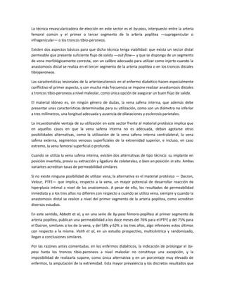 La técnica revascularizadora de elección en este sector es el by-pass, interpuesto entre la arteria
femoral común y el primer o tercer segmento de la arteria poplítea —supragenicular o
infragenicular— o los troncos tibio-peroneos.
Existen dos aspectos básicos para que dicha técnica tenga viabilidad: que exista un sector distal
permeable que presente suficiente flujo de salida —out-flow— y que se disponga de un segmento
de vena morfológicamente correcta, con un calibre adecuado para utilizar como injerto cuando la
anastomosis distal se realiza en el tercer segmento de la arteria poplitea o en los troncos distales
tibioperoneos.
Las características lesionales de la arterioesclerosis en el enfermo diabético hacen especialmente
conflictivo el primer aspecto, y con mucha más frecuencia se impone realizar anastomosis distales
a troncos tibio-peroneos a nivel maleolar, como única opción de asegurar un buen flujo de salida.
El material idóneo es, sin ningún género de dudas, la vena safena interna, que además debe
presentar unas características determinadas para su utilización, como son un diámetro no inferior
a tres milímetros, una longitud adecuada y ausencia de dilataciones y esclerosis parietales.
La incuestionable ventaja de su utilización en este sector frente al material protésico implica que
en aquellos casos en que la vena safena interna no es adecuada, deban agotarse otras
posibilidades alternativas, como la utilización de la vena safena interna contralateral, la vena
safena externa, segmentos venosos superficiales de la extremidad superior, e incluso, en caso
extremo, la vena femoral superficial o profunda.
Cuando se utiliza la vena safena interna, existen dos alternativas de tipo técnico: su implante en
posición invertida, previa su extracción y ligadura de colaterales, o bien en posición in situ. Ambas
variantes acreditan tasas de permeabilidad similares
Si no existe ninguna posibilidad de utilizar vena, la alternativa es el material protésico — Dacron,
Velour, PTFE— que implica, respecto a la vena, un mayor potencial de desarrollar reacción de
hiperplasia intimal a nivel de las anastomosis. A pesar de ello, los resultados de permeabilidad
inmediata y a los tres años no difieren con respecto a cuando se utiliza vena, siempre y cuando la
anastomosis distal se realice a nivel del primer segmento de la arteria poplítea, como acreditan
diversos estudios.
En este sentido, Abbott et al, y en una serie de by-pass fémoro-poplíteo al primer segmento de
arteria poplítea, publican una permeabilidad a los doce meses del 76% para el PTFE y del 75% para
el Dacron, similares a los de la vena, y del 58% y 62% a los tres años, algo inferiores estos últimos
con respecto a la misma. Veith et al, en un estudio prospectivo, multicéntrico y randomizado,
llegan a conclusiones similares.
Por las razones antes comentadas, en los enfermos diabéticos, la indicación de prolongar el by-
pass hasta los troncos tibio-peroneos a nivel maleolar no constituye una excepción, y la
imposibilidad de realizarla supone, como única alternativa y en un porcentaje muy elevado de
enfermos, la amputación de la extremidad. Esta mayor prevalencia y los discretos resultados que
 