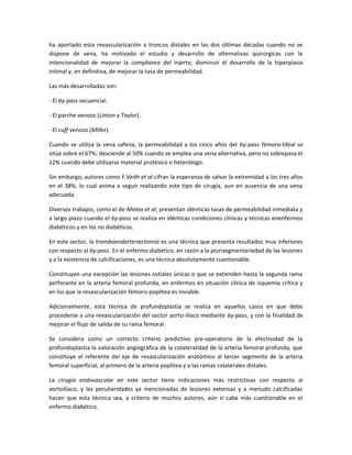 ha aportado esta revascularización a troncos distales en las dos últimas décadas cuando no se
dispone de vena, ha motivado el estudio y desarrollo de alternativas quirúrgicas con la
intencionalidad de mejorar la compliance del injerto, disminuir el desarrollo de la hiperplasia
intimal y, en definitiva, de mejorar la tasa de permeabilidad.
Las más desarrolladas son:
- El by-pass secuencial.
- El parche venoso (Linton y Taylor).
- El cuff venoso (Miller).
Cuando se utiliza la vena safena, la permeabilidad a los cinco años del by-pass fémoro-tibial se
sitúa sobre el 67%; desciende al 50% cuando se emplea una vena alternativa, pero no sobrepasa el
12% cuando debe utilizarse material protésico o heterólogo.
Sin embargo, autores como F.Veith et al cifran la esperanza de salvar la extremidad a los tres años
en el 38%, lo cual anima a seguir realizando este tipo de cirugía, aun en ausencia de una vena
adecuada.
Diversos trabajos, como el de Matas et al, presentan idénticas tasas de permeabilidad inmediata y
a largo plazo cuando el by-pass se realiza en idénticas condiciones clínicas y técnicas enenfermos
diabéticos y en los no diabéticos.
En este sector, la tromboendarteriectomía es una técnica que presenta resultados muy inferiores
con respecto al by-pass. En el enfermo diabético, en razón a la plurisegmentariedad de las lesiones
y a la existencia de calcificaciones, es una técnica absolutamente cuestionable.
Constituyen una excepción las lesiones ostiales únicas o que se extienden hasta la segunda rama
perforante en la arteria femoral profunda, en enfermos en situación clínica de isquemia crítica y
en los que la revascularización fémoro-poplítea es inviable.
Adicionalmente, esta técnica de profundoplastia se realiza en aquellos casos en que debe
procederse a una revascularización del sector aorto-ilíaco mediante by-pass, y con la finalidad de
mejorar el flujo de salida de su rama femoral.
Se considera como un correcto criterio predictivo pre-operatorio de la efectividad de la
profundoplastia la valoración angiográfica de la colateralidad de la arteria femoral profunda, que
constituye el referente del eje de revascularización anatómico al tercer segmento de la arteria
femoral superficial, al primero de la arteria poplítea y a las ramas colaterales distales.
La cirugía endovascular en este sector tiene indicaciones más restrictivas con respecto al
aortoilíaco, y las peculiaridades ya mencionadas de lesiones extensas y a menudo calcificadas
hacen que esta técnica sea, a criterio de muchos autores, aún si cabe más cuestionable en el
enfermo diabético.
 