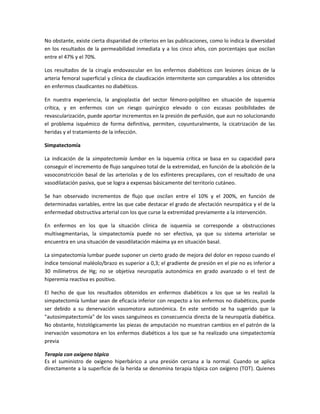 No obstante, existe cierta disparidad de criterios en las publicaciones, como lo indica la diversidad
en los resultados de la permeabilidad inmediata y a los cinco años, con porcentajes que oscilan
entre el 47% y el 70%.
Los resultados de la cirugía endovascular en los enfermos diabéticos con lesiones únicas de la
arteria femoral superficial y clínica de claudicación intermitente son comparables a los obtenidos
en enfermos claudicantes no diabéticos.
En nuestra experiencia, la angioplastia del sector fémoro-polplíteo en situación de isquemia
crítica, y en enfermos con un riesgo quirúrgico elevado o con escasas posibilidades de
revascularización, puede aportar incrementos en la presión de perfusión, que aun no solucionando
el problema isquémico de forma definitiva, permiten, coyunturalmente, la cicatrización de las
heridas y el tratamiento de la infección.
Simpatectomía
La indicación de la simpatectomía lumbar en la isquemia crítica se basa en su capacidad para
conseguir el incremento de flujo sanguíneo total de la extremidad, en función de la abolición de la
vasoconstricción basal de las arteriolas y de los esfínteres precapilares, con el resultado de una
vasodilatación pasiva, que se logra a expensas básicamente del territorio cutáneo.
Se han observado incrementos de flujo que oscilan entre el 10% y el 200%, en función de
determinadas variables, entre las que cabe destacar el grado de afectación neuropática y el de la
enfermedad obstructiva arterial con los que curse la extremidad previamente a la intervención.
En enfermos en los que la situación clínica de isquemia se corresponde a obstrucciones
multisegmentarias, la simpatectomía puede no ser efectiva, ya que su sistema arteriolar se
encuentra en una situación de vasodilatación máxima ya en situación basal.
La simpatectomía lumbar puede suponer un cierto grado de mejora del dolor en reposo cuando el
índice tensional maléolo/brazo es superior a 0,3; el gradiente de presión en el pie no es inferior a
30 milímetros de Hg; no se objetiva neuropatía autonómica en grado avanzado o el test de
hiperemia reactiva es positivo.
El hecho de que los resultados obtenidos en enfermos diabéticos a los que se les realizó la
simpatectomía lumbar sean de eficacia inferior con respecto a los enfermos no diabéticos, puede
ser debido a su denervación vasomotora autonómica. En este sentido se ha sugerido que la
"autosimpatectomía" de los vasos sanguíneos es consecuencia directa de la neuropatía diabética.
No obstante, histológicamente las piezas de amputación no muestran cambios en el patrón de la
inervación vasomotora en los enfermos diabéticos a los que se ha realizado una simpatectomía
previa
Terapia con oxígeno tópico
Es el suministro de oxígeno hiperbárico a una presión cercana a la normal. Cuando se aplica
directamente a la superficie de la herida se denomina terapia tópica con oxígeno (TOT). Quienes
 