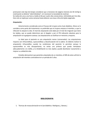 promueven este tipo de terapia consideran que a tensiones de oxígeno menores de 30 mmHg la
cicatrización se detiene “adormilándose”, sin reconocer la necesidad de cicatrizar.
Se realiza de una y una hora y media al día por cuatro días consecutivos, retirándola por tres días.
Este ciclo se repite por varias semanas hasta obtener una masa crítica de tejido oxigenado.
Amputación:
Anteriormente considerada como el fracaso del cirujano ante el pie diabético. Ahora se le
considera como parte del tratamiento: es preferible que el cirujano ampute el miembro, a que la
infección le ampute la vida. El nivel de amputación está dado por el nivel de irrigación que tiene
los tejidos, que se puede determinar por el doppler y por el ITB indicación absoluta para la
amputación es la gangrena caseosa. Las amputaciones se clasifican en menores y mayores.
Lo ideal para el paciente es una amputación menor (conservador). Las amputaciones
mayores son infracondíleas, supracondíleas y desarticulación de la cadera. Se debería realizar la
amputación infracondílea cuando las condiciones del paciente lo permiten porque la
supracondílea es más discapacitante, no existe una prótesis que pueda reemplazar
adecuadamente a la rodilla, y la rehabilitación es más rápida y puede deambular nuevamente y
mejorar su calidad de vida.
Estudios demuestran que pacientes amputados de un miembro, el 50% de estos sufrirán la
amputación del miembro contralateral en un período de 5 años.
BIBLIOGRAFIA
1. Técnicas de revascularización en el pie diabético. Rodríguez j., llaneza j.
 
