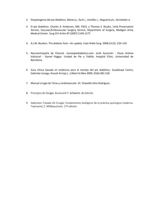 2. Etiopatogenia del pie diabético. Blanes ji., lluch i., morillas c., Nogueira jm., hernández a.
3. El pie diabético. Charles A. Andersen, MD, FACS, y Thomas S. Roukis, Limb Preservation
Service, Vascular/Endovascular Surgery Service, Department of Surgery, Madigan Army
Medical Center. Surg Clin N Am 87 (2007) 1149-1177
4. A.J.M. Boulton. The diabetic foot—An update. Foot Ankle Surg. 2008;14 (3): 120–124
5. Neuroartropatía de Charcot. revistapiediabetico.com. Jordi Asunción - Paula Andrea
Valcarcel - Daniel Poggio. Unidad de Pie y Tobillo. Hospital Clínic. Universidad de
Barcelona.
6. Guía clínica basada en evidencia para el manejo del pie diabético. Guadalupe Castro,
Gabriela Liceaga, Araceli Arrioja (…).Med Int Mex 2009; 25(6):481-526.
7. Manual cirugía de Tórax y cardiovascular. Dr. Oswaldo Silva Rodríguez.
8. Principios de Cirugia. Brunicardi F. Schwartz. 8a Edición.
9. Sabisnton Tratado De Cirugía: Fundamentos biológicos de la práctica quirúrgica moderna.
Townsend, C. MDBeauchant. 17ª edición.
 