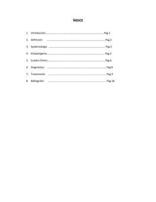 ÍNDICE
1. Introducción……………………………………………………………………………… Pag 1
2. Definición ……………………………………………………………………………… Pag 2
3. Epidemiología …………………………………………………………………………… Pag 2
4. Etiopatogenia……………………………………………………………………………… Pag 2
5. Cuadro Clínico…………………………………………………………………………….. Pag 6
6. Diagnóstico ……………………………………………………………………………… Pag 8
7. Tratamiento ……………………………………………………………………………… Pag 9
8. Bibliografía ……………………………………………………………………………… Pag 18
 