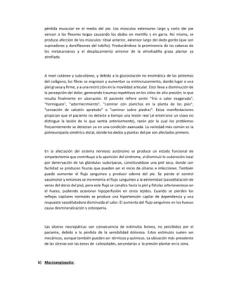 pérdida muscular en el medio del pie. Los músculos extensores largo y corto del pie
vencen a los flexores largos causando los dedos en martillo y en garra. Así mismo, se
produce afección de los músculos: tibial anterior, extensor largo del dedo gordo (que son
supinadores y dorsiflexores del tobillo). Produciéndose la prominencia de las cabezas de
los metatarsianos y el desplazamiento anterior de la almohadilla grasa plantar ya
atrofiada.
A nivel cutáneo y subcutáneo, y debido a la glucosilación no enzimática de las proteínas
del colágeno, las fibras se engrosan y aumentan su entrecruzamiento, dando lugar a una
piel gruesa y firme, y a una restricción en la movilidad articular. Esto lleva a disminución de
la percepción del dolor, generando traumas repetitivos en los sitios de alta presión; lo que
resulta finalmente en ulceración. El paciente refiere sentir "frio o calor exagerado",
"hormigueo", "adormecimiento", "caminar con planchas en la planta de los pies",
"sensación de calcetín apretado" o "caminar sobre piedras". Estas manifestaciones
propician que el paciente no detecte a tiempo una lesión real (al enterrarse un clavo no
distingue la lesión de lo que sentía anteriormente), razón por la cual los problemas
frecuentemente se detectan ya en una condición avanzada. La variedad más común es la
polineuropatía simétrica distal, donde los dedos y plantas del pie son afectados primero.
En la afectación del sistema nervioso autónomo se produce un estado funcional de
simpatectomía que contribuye a la aparición del síndrome, al disminuir la sudoración local
por denervación de las glándulas sudoríparas, constituyédose una piel seca, donde con
facilidad se producen fisuras que pueden ser el inicio de úlceras e infecciones. También
puede aumentar el flujo sanguíneo y producir edema del pie. Se pierde el control
vasomotor y entonces se incrementa el flujo sanguíneo a la extremidad (vasodilatación de
venas del dorso del pie), pero este flujo se canaliza hacia la piel y fístulas arteriovenosas en
el hueso, pudiendo ocasionar hipoperfusión en otros tejidos. Cuando se pierden los
reflejos capilares normales se produce una hipertensión capilar de dependencia y una
respuesta vasodilatadora disminuida al calor. El aumento del flujo sanguíneo en los huesos
causa desmineralización y osteopenia.
Las úlceras neuropáticas son consecuencia de estímulos lesivos, no percibidos por el
paciente, debido a la pérdida de la sensibilidad dolorosa. Estos estímulos suelen ser
mecánicos, aunque también pueden ser térmicos y químicos. La ubicación más prevalente
de las úlceras son las zonas de callosidades, secundarias a la presión plantar en la zona.
b) Macroangiopatía:
 