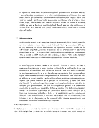 La isquemia es consecuencia de una macroangiopatía que afecta a las arterias de mediano
y gran calibre. La arterioesclerosis en el enfermo diabético causa la calcificación de la capa
media arterial, que se interpreta secundariamente a la denervación simpática de los vasa
vasorum causada por la neuropatía autonómica; convirtiendo a las arterias en tubos
rígidos largos, produciéndose una estenosis funcional puesto que impide la expansión
sistólica del vaso y disminuye su distensibilidad. Cuando aparece esta calcificación, se
altera la forma de la onda del pulso y eleva falsamente la presión en las arterias tibiales a
nivel del tobillo.
c) Microangiopatía:
Antiguamente se creía en el concepto erróneo de enfermedad obstructiva microvascular
que tuvo probablemente su origen en un trabajo de Goldenberg, publicado en 1959 y en
el que, mediante un estudio retrospectivo de segmentos arteriales aislados de las
extremidades amputadas, postulaba la existencia de una arterioloesclerosis obstructiva
específica en la DM. Con posterioridad, y mediante estudios prospectivos, Standness en
1962 y Conrad en 1967, rebatieron este concepto, en base a hallar tanta afectación
obstructiva microvascular en los enfermos diabéticos como en los no diabéticos.
La microangiopatía diabética afecta a los capilares, arteriolas y vénulas de todo el
organismo. Esencialmente la lesión consiste en hipertrofia y proliferación de su capa
endotelial sin estrechamiento de la luz vascular. Aunque a nivel de la microcirculación no
se objetiva una disminución de la luz, sí se observa engrosamiento de la membrana basal
capilar y alteraciones funcionales. El engrosamiento de la membrana basal provoca el paso
de albúmina al intersticio celular y la alteración en el intercambio de moléculas nutrientes,
aspecto que puede interferir en el proceso de cicatrización, y tiene una causa
plurifactorial. Por un lado, la hiperglucemia, por medio de glucosilación no enzimática del
colágeno y de proteinglicanos. Por otro, la susceptibilidad genética y las alteraciones
endoteliales producidas por los cambios de flujo y presión a nivel de la microcirculación
debido a la neuropatía autonómica. Las alteraciones hemodinámicas consisten en la
hiperemia microvascular reducida, es decir, en la vasodilatación reactiva reducida, que
conduce a una disminución de la respuesta inflamatoria ante un traumatismo o una
infección y en la disminución de la vasoconstricción inducida posturalmente, que
comporta la distribución deficiente del flujo sanguíneo.
Factores Precipitantes:
El más frecuente es el traumatismo mecánico cuando actúa de forma mantenida, provocando la
rotura de la piel y la úlcera o la necrosis secundaria. Ambas se producen, pues, por la interacción
 