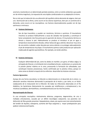 anormal y mantenida en un determinado período evolutivo, entre un estrés ambiental, que puede
ser de mínima magnitud, y la respuesta de unos tejidos condicionados en su adaptación al mismo.
No es más que la traducción de una alteración del equilibrio oferta-demanda de oxígeno, bien por
una disminución de la oferta, como ocurre en las úlceras isquémicas, bien por un aumento de la
demanda, como ocurre en las neuropáticas. Los factores desencadenantes pueden ser de tipo
extrínseco o intrínseco.
a) Factores Extrínsecos:
Son de tipo traumático, y pueden ser mecánicos, térmicos o químicos. El traumatismo
mecánico se produce habitualmente a causa de calzados mal ajustados, y constituye el
factor precipitante más frecuente para la aparición de úlceras. El traumatismo térmico es
directo y lesiona la piel. Habitualmente se produce al introducir el pie en agua a
temperatura excesivamente elevada; utilizar bolsas de agua caliente; descansar muy cerca
de una estufa o radiador; andar descalzo por arena caliente o no proteger adecuadamente
el pie de temperaturas muy bajas. El traumatismo químico suele producirse por aplicación
inadecuada de agentes queratolíticos. Por ejemplo, con ácido salicílico.
b) Factores intrínsecos:
Cualquier deformidad del pie, como los dedos en martillo y en garra; el hallux valgus; la
artropatía de Charcot, o la limitación de la movilidad articular, condicionan un aumento de
la presión plantar máxima en la zona, provocando la formación de callosidades, que
constituyen lesiones preulcerosas, hecho confirmado por la práctica clínica, porque en
estas zonas es donde la mayoría de los enfermos desarrollan las lesiones ulcerosas.
Factores Agravantes:
Aunque de una forma secundaria, la infección es determinante en el desarrollo de la úlcera. La
alteración sensitiva interviene demorando la percepción de la lesión y, por tanto, es un factor
coadyuvante de la instauración de la infección. De todas las infecciones observadas en el Pie
diabético, las bacterianas (básicamente las causadas por estafilococos y estreptococos) y las
micóticas (candidiasis, dermatofitosis, cromoblastomicosis) son las más frecuentes.
Neuroartropatía de Charcot:
Es una artropatía neuropática relativamente dolorosa, progresiva, degenerativa, de una o
múltiples articulaciones, causada por un déficit neurológico subyacente. Los pacientes con
disfunción de fibra grande presentan: hipopalestesia, ataxia, pie equino-varo (con estrechamiento
del tendón de Aquiles), osteopenia, aumento del flujo sanguíneo y mayor predisposición para
padecer osteoneuroartropatía.
 