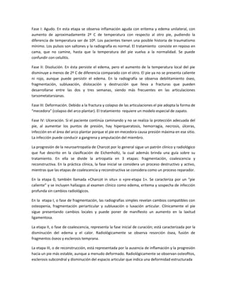 Fase I: Agudo. En esta etapa se observa inflamación aguda con eritema y edema unilateral, con
aumento de aproximadamente 2º C de temperatura con respecto al otro pie, pudiendo la
diferencia de temperatura ser de 10º. Los pacientes tienen una posible historia de traumatismo
mínimo. Los pulsos son saltones y la radiografía es normal. El tratamiento consiste en reposo en
cama, que no camine, hasta que la temperatura del pie vuelva a la normalidad. Se puede
confundir con celulitis.
Fase II: Disolución. En ésta persiste el edema, pero el aumento de la temperatura local del pie
disminuye a menos de 2º C de diferencia comparado con el otro. El pie ya no se presenta caliente
ni rojo, aunque puede persistir el edema. En la radiografía se observa debilitamiento óseo,
fragmentación, subluxación, dislocación y destrucción que lleva a fracturas que pueden
desarrollarse entre las dos y tres semanas, siendo más frecuentes en las articulaciones
tarsometatarsianas.
Fase III: Deformación. Debido a la fractura y colapso de las articulaciones el pie adopta la forma de
“mecedora” (colapso del arco plantar). El tratamiento requiere un modelo especial de zapato.
Fase IV: Ulceración. Si el paciente continúa caminando y no se realiza la protección adecuada del
pie, al aumentar los puntos de presión, hay hiperqueratosis, hemorragia, necrosis, úlceras,
infección en el área del arco plantar porque el pie en mecedora causa presión máxima en ese sitio.
La infección puede conducir a gangrena y amputación del miembro.
La progresión de la neuroartropatía de Charcot por lo general sigue un patrón clínico y radiológico
que fue descrito en la clasiﬁcación de Eichenholtz, la cual además brinda una guía sobre su
tratamiento. En ella se divide la artropatía en 3 etapas: fragmentación, coalescencia y
reconstructiva. En la práctica clínica, la fase inicial se considera un proceso destructivo y activo,
mientras que las etapas de coalescencia y reconstructiva se considera como un proceso reparador.
En la etapa 0, también llamada «Charcot in situ» o «pre-etapa 1». Se caracteriza por un “pie
caliente” y se incluyen hallazgos al examen clínico como edema, eritema y sospecha de infección
profunda sin cambios radiológicos.
En la etapa I, o fase de fragmentación, las radiografías simples revelan cambios compatibles con
osteopenia, fragmentación periarticular y subluxación o luxación articular. Clínicamente el pie
sigue presentando cambios locales y puede poner de maniﬁesto un aumento en la laxitud
ligamentosa.
La etapa II, o fase de coalescencia, representa la fase inicial de curación; está caracterizada por la
disminución del edema y el calor. Radiológicamente se observa resorción ósea, fusión de
fragmentos óseos y esclerosis temprana.
La etapa III, o de reconstrucción, está representada por la ausencia de inﬂamación y la progresión
hacia un pie más estable, aunque a menudo deformado. Radiológicamente se observan osteoﬁtos,
esclerosis subcondral y disminución del espacio articular que indica una deformidad estructurada
 