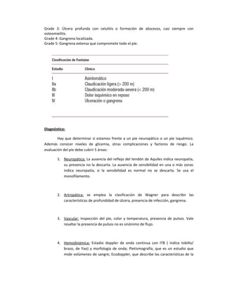 Grade 3: Úlcera profunda con celulitis o formación de abscesos, casi siempre con
osteomielitis.
Grade 4: Gangrena localizada.
Grade 5: Gangrena extensa que compromete todo el pie.
Diagnóstico:
Hay que determinar si estamos frente a un pie neuropático o un pie isquémico.
Además conocer niveles de glicemia, otras complicaciones y factores de riesgo. La
evaluación del pie debe cubrir 5 áreas:
1. Neuropática: La ausencia del reflejo del tendón de Aquiles indica neuropatía,
su presencia no la descarta. La ausencia de sensibilidad en una o más zonas
indica neuropatía, si la sensibilidad es normal no se descarta. Se usa el
monofilamento.
2. Artropática: se emplea la clasificación de Wagner para describir las
características de profundidad de úlcera, presencia de infección, gangrena.
3. Vascular: Inspección del pie, color y temperatura, presencia de pulsos. Vale
resaltar la presencia de pulsos no es sinónimo de flujo.
4. Hemodinámica: Estadio doppler de onda continua con ITB ( Indice tobillo/
brazo, de Yao) y morfología de onda; Pletismografía, que es un estudio que
mide volúmenes de sangre; Ecodoppler, que describe las características de la
 