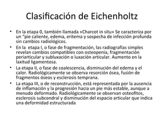 Clasiﬁcación de Eichenholtz
• En la etapa 0, también llamada «Charcot in situ» Se caracteriza por
un “pie caliente, edema, eritema y sospecha de infección profunda
sin cambios radiológicos.
• En la etapa I, o fase de fragmentación, las radiografías simples
revelan cambios compatibles con osteopenia, fragmentación
periarticular y subluxación o luxación articular. Aumento en la
laxitud ligamentosa.
• La etapa II, o fase de coalescencia, disminución del edema y el
calor. Radiológicamente se observa resorción ósea, fusión de
fragmentos óseos y esclerosis temprana.
• La etapa III, o de reconstrucción, está representada por la ausencia
de inﬂamación y la progresión hacia un pie más estable, aunque a
menudo deformado. Radiológicamente se observan osteoﬁtos,
esclerosis subcondral y disminución del espacio articular que indica
una deformidad estructurada
 